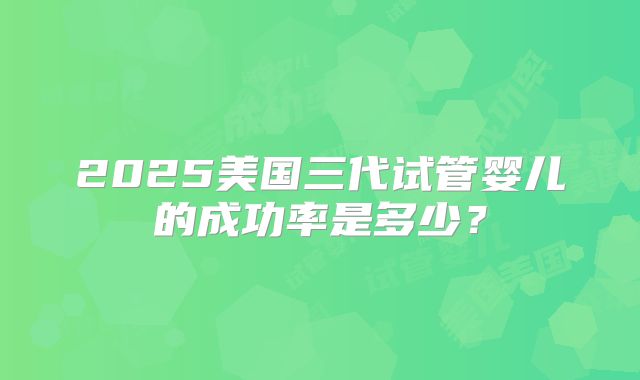 2025美国三代试管婴儿的成功率是多少?