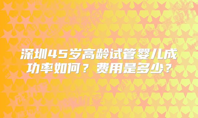 深圳45岁高龄试管婴儿成功率如何?费用是多少?