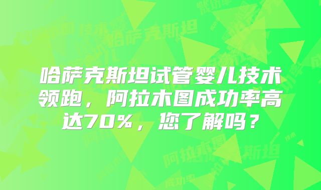 哈萨克斯坦试管婴儿技术领跑，阿拉木图成功率高达70%，您了解吗？