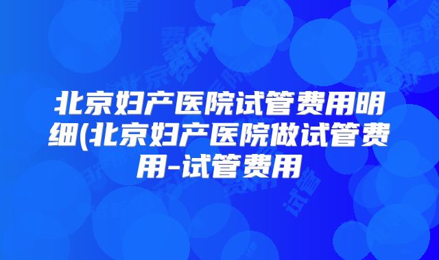 北京妇产医院试管费用明细(北京妇产医院做试管费用-试管费用