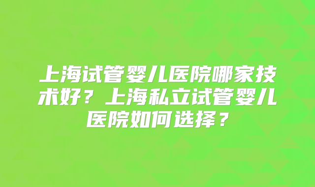上海试管婴儿医院哪家技术好?上海私立试管婴儿医院如何选择?