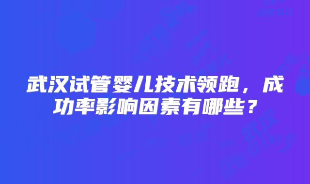 武汉试管婴儿技术领跑,成功率影响因素有哪些?
