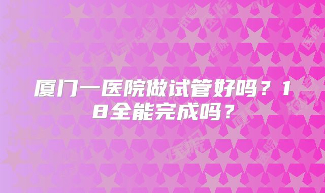 厦门一医院做试管好吗？18全能完成吗？