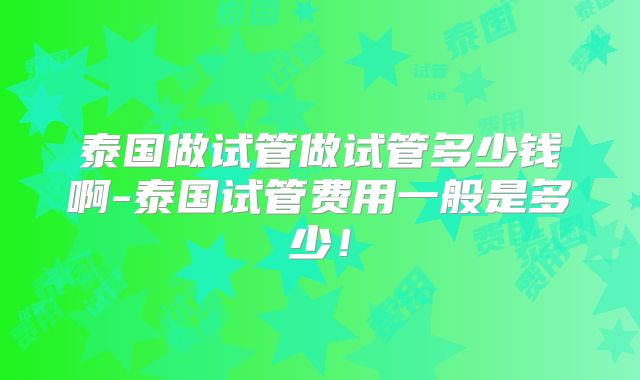 泰国做试管做试管多少钱啊-泰国试管费用一般是多少！