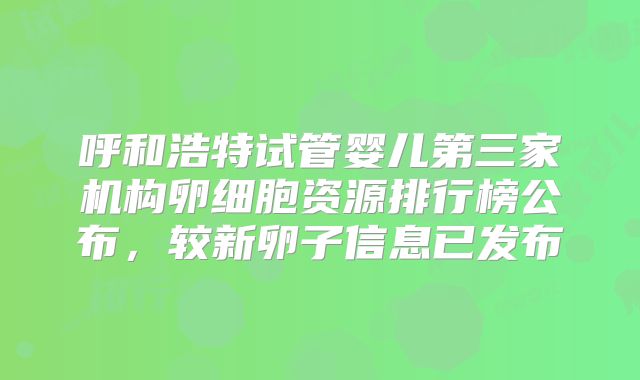 呼和浩特试管婴儿第三家机构卵细胞资源排行榜公布,较新卵子信息已发布