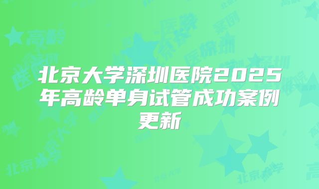 北京大学深圳医院2025年高龄单身试管成功案例更新