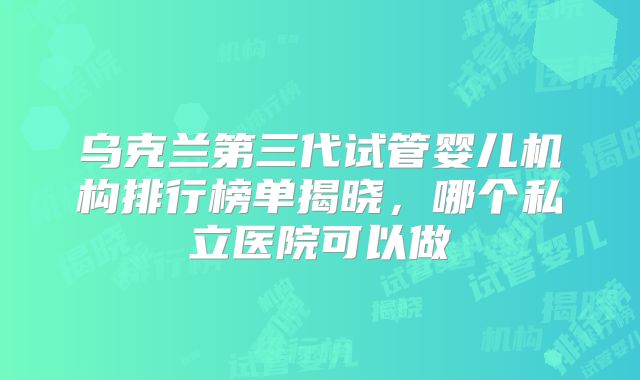 乌克兰第三代试管婴儿机构排行榜单揭晓，哪个私立医院可以做