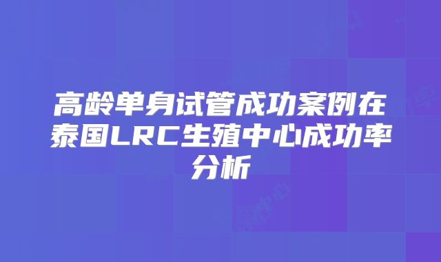 高龄单身试管成功案例在泰国LRC生殖中心成功率分析