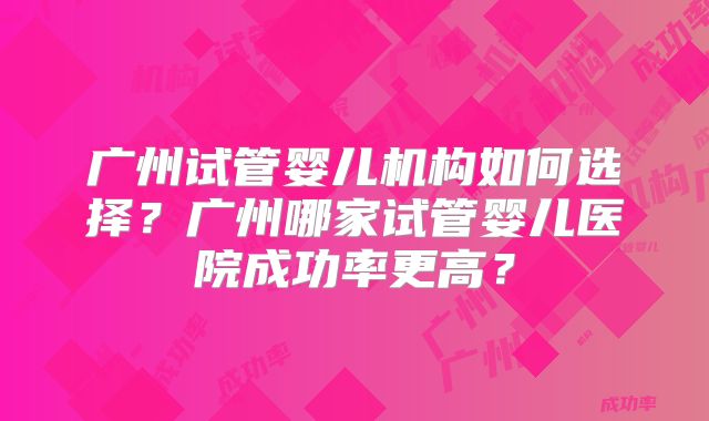 广州试管婴儿机构如何选择?广州哪家试管婴儿医院成功率更高?