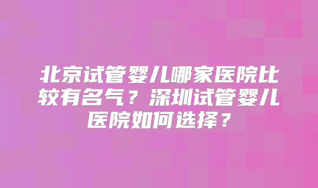北京试管婴儿哪家医院比较有名气？深圳试管婴儿医院如何选择？