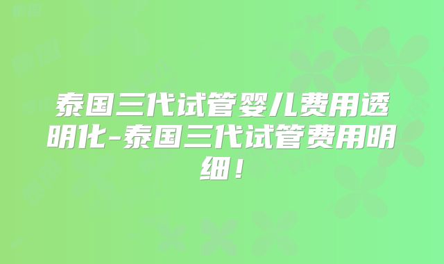 泰国三代试管婴儿费用透明化-泰国三代试管费用明细!