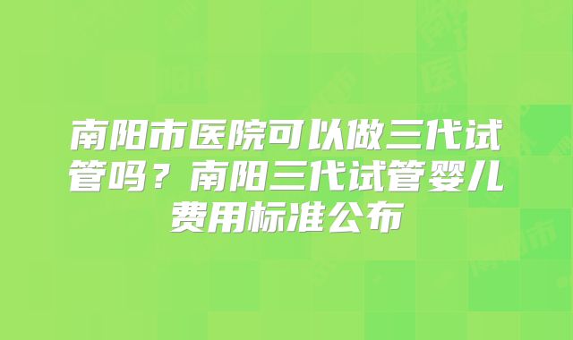 南阳市医院可以做三代试管吗?南阳三代试管婴儿费用标准公布