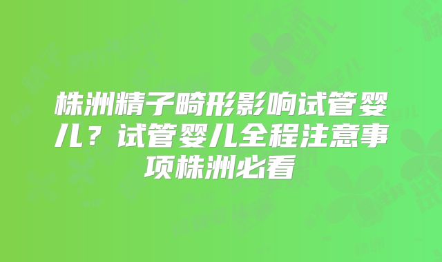 株洲精子畸形影响试管婴儿?试管婴儿全程注意事项株洲必看