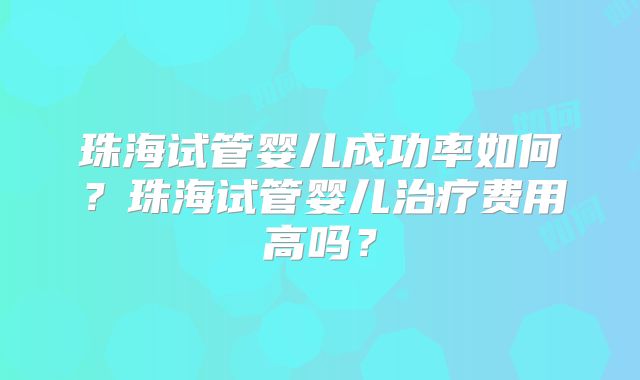 珠海试管婴儿成功率如何？珠海试管婴儿治疗费用高吗？