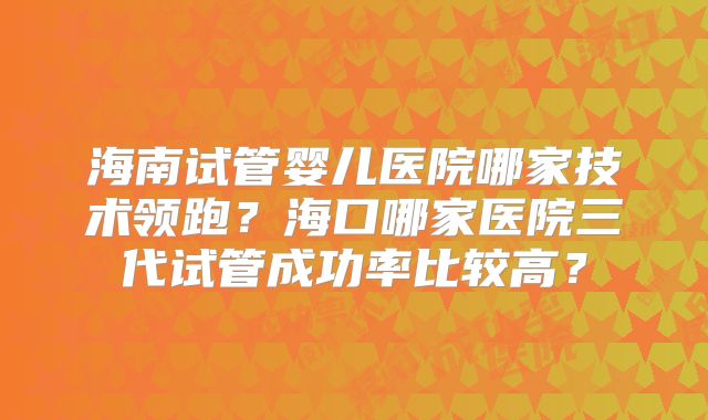 海南试管婴儿医院哪家技术领跑?海口哪家医院三代试管成功率比较高?