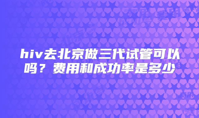 hiv去北京做三代试管可以吗?费用和成功率是多少