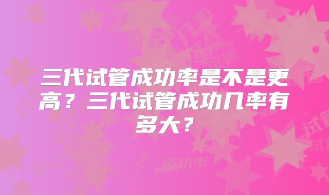 三代试管成功率是不是更高?三代试管成功几率有多大?