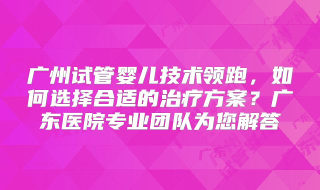 广州试管婴儿技术领跑，如何选择合适的治疗方案？广东医院专业团队为您解答