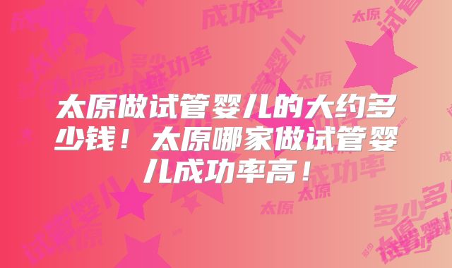 太原做试管婴儿的大约多少钱！太原哪家做试管婴儿成功率高！