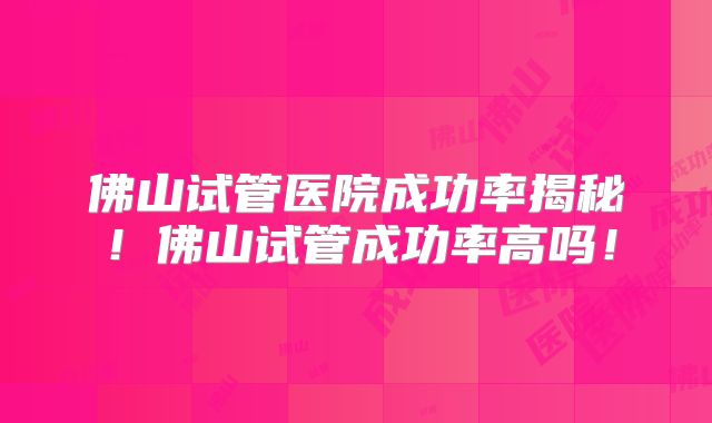 佛山试管医院成功率揭秘！佛山试管成功率高吗！