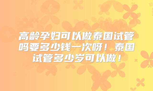 高龄孕妇可以做泰国试管吗要多少钱一次呀!泰国试管多少岁可以做!