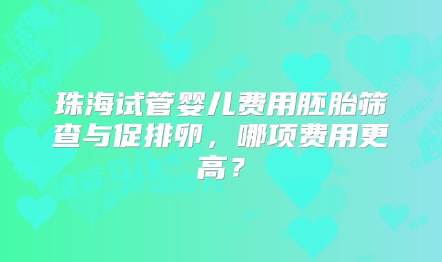 珠海试管婴儿费用胚胎筛查与促排卵，哪项费用更高？
