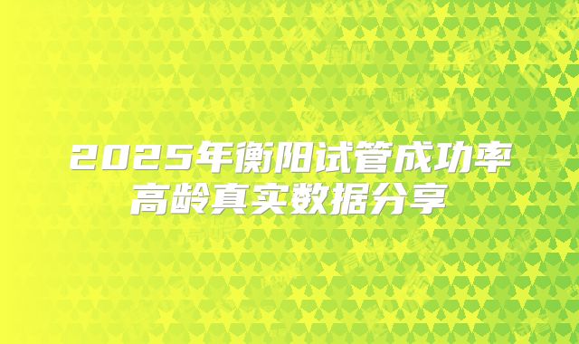 2025年衡阳试管成功率高龄真实数据分享