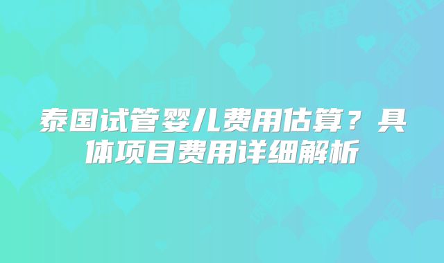 泰国试管婴儿费用估算?具体项目费用详细解析