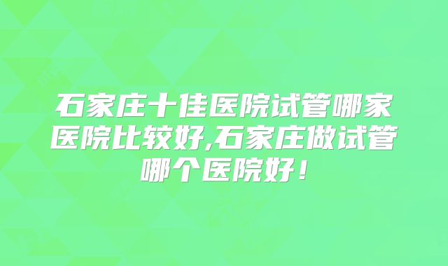 石家庄十佳医院试管哪家医院比较好,石家庄做试管哪个医院好!