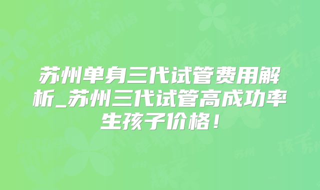 苏州单身三代试管费用解析_苏州三代试管高成功率生孩子价格!