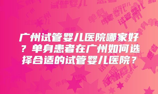 广州试管婴儿医院哪家好?单身患者在广州如何选择合适的试管婴儿医院?