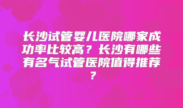 长沙试管婴儿医院哪家成功率比较高?长沙有哪些有名气试管医院值得推荐?