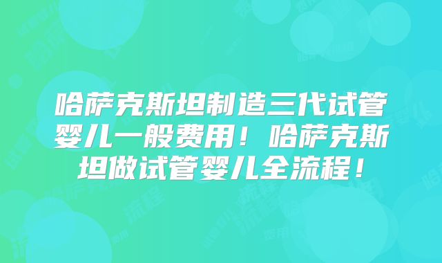 哈萨克斯坦制造三代试管婴儿一般费用!哈萨克斯坦做试管婴儿全流程!