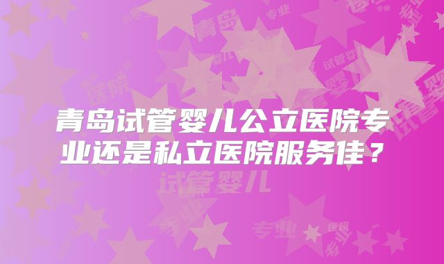 青岛试管婴儿公立医院专业还是私立医院服务佳?