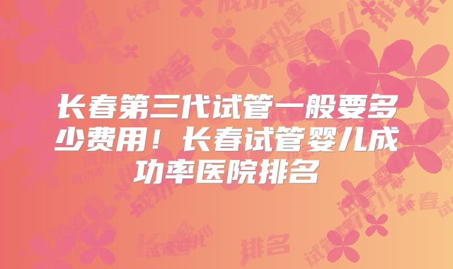 长春第三代试管一般要多少费用!长春试管婴儿成功率医院排名
