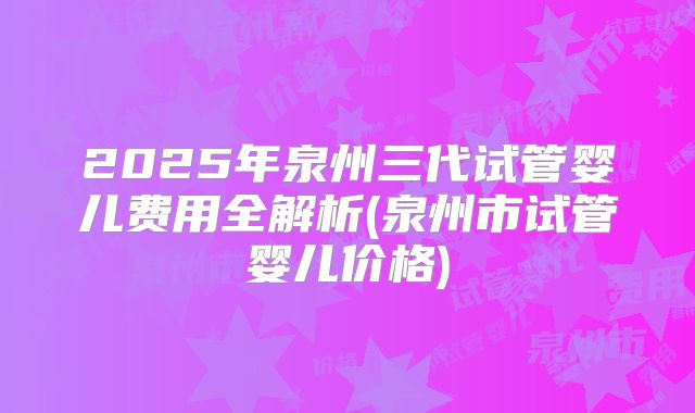 2025年泉州三代试管婴儿费用全解析(泉州市试管婴儿价格)