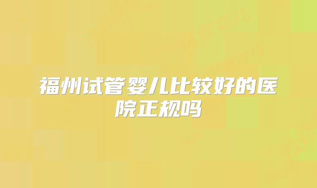 福州试管婴儿比较好的医院正规吗