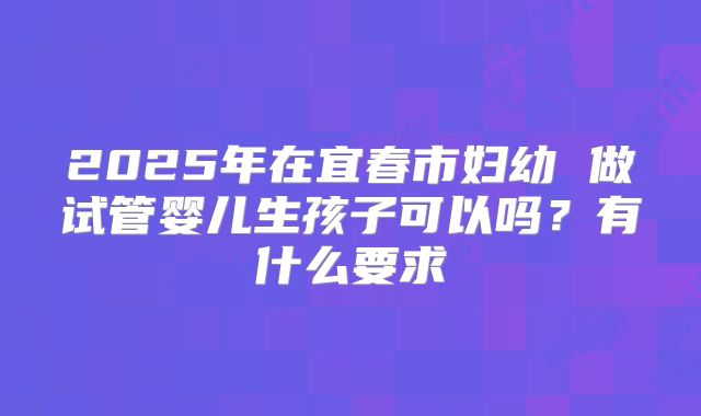 2025年在宜春市妇幼 做试管婴儿生孩子可以吗?有什么要求