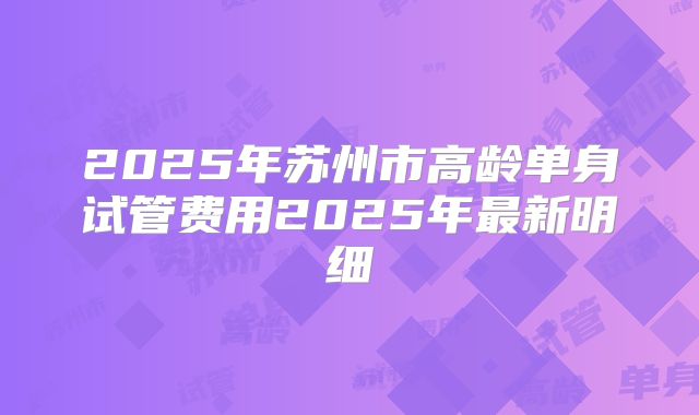 2025年苏州市高龄单身试管费用2025年最新明细