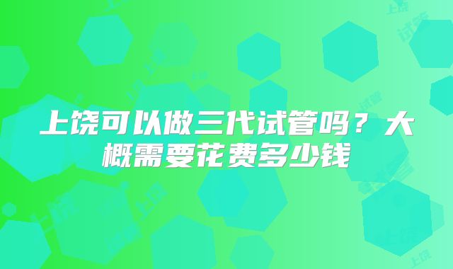 上饶可以做三代试管吗?大概需要花费多少钱