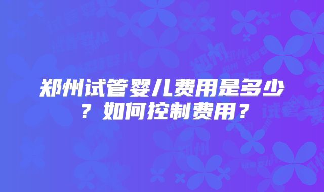 郑州试管婴儿费用是多少？如何控制费用？