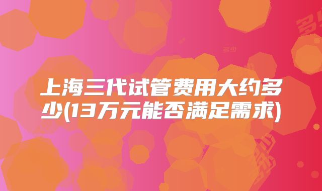 上海三代试管费用大约多少(13万元能否满足需求)