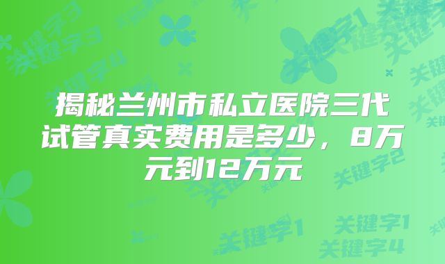 揭秘兰州市私立医院三代试管真实费用是多少，8万元到12万元