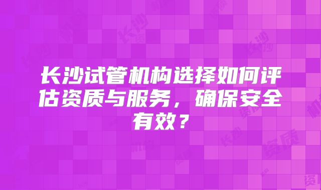 长沙试管机构选择如何评估资质与服务,确保安全有效?