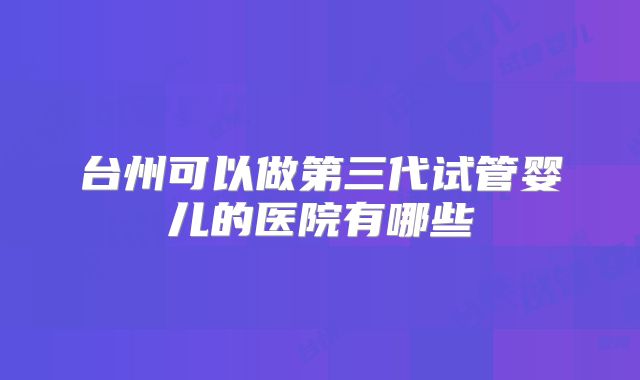 台州可以做第三代试管婴儿的医院有哪些