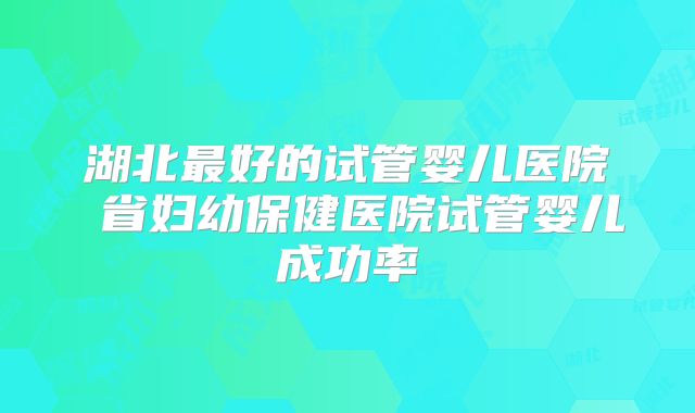 湖北最好的试管婴儿医院 省妇幼保健医院试管婴儿成功率