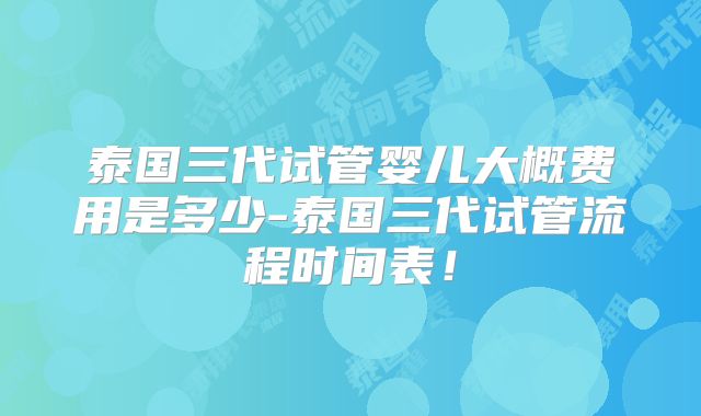 泰国三代试管婴儿大概费用是多少-泰国三代试管流程时间表!