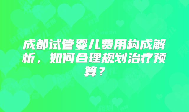 成都试管婴儿费用构成解析，如何合理规划治疗预算？