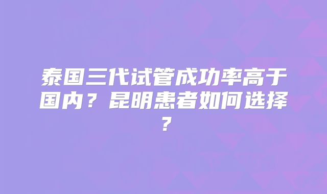 泰国三代试管成功率高于国内？昆明患者如何选择？