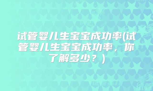 试管婴儿生宝宝成功率(试管婴儿生宝宝成功率,你了解多少?)